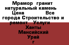 Мрамор, гранит, натуральный камень! › Цена ­ 10 000 - Все города Строительство и ремонт » Услуги   . Ханты-Мансийский,Урай г.